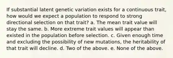 If substantial latent genetic variation exists for a continuous trait, how would we expect a population to respond to strong directional selection on that trait? a. The mean trait value will stay the same. b. More extreme trait values will appear than existed in the population before selection. c. Given enough time and excluding the possibility of new mutations, the heritability of that trait will decline. d. Two of the above. e. None of the above.