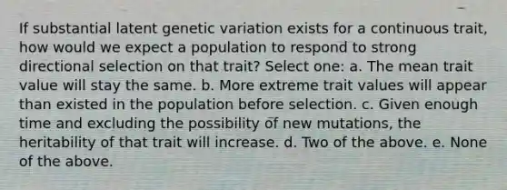 If substantial latent genetic variation exists for a continuous trait, how would we expect a population to respond to strong directional selection on that trait? Select one: a. The mean trait value will stay the same. b. More extreme trait values will appear than existed in the population before selection. c. Given enough time and excluding the possibility of new mutations, the heritability of that trait will increase. d. Two of the above. e. None of the above.