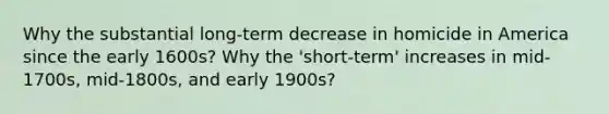 Why the substantial long-term decrease in homicide in America since the early 1600s? Why the 'short-term' increases in mid-1700s, mid-1800s, and early 1900s?