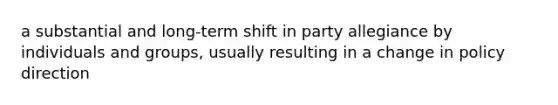 a substantial and long-term shift in party allegiance by individuals and groups, usually resulting in a change in policy direction