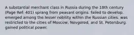 A substantial merchant class in Russia during the 18th century (Page Ref: 401) sprang from peasant origins. failed to develop. emerged among the lesser nobility within the Russian cities. was restricted to the cities of Moscow, Novgorod, and St. Petersburg. gained political power.