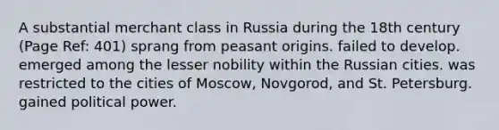 A substantial merchant class in Russia during the 18th century (Page Ref: 401) sprang from peasant origins. failed to develop. emerged among the lesser nobility within the Russian cities. was restricted to the cities of Moscow, Novgorod, and St. Petersburg. gained political power.