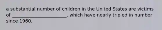 a substantial number of children in the United States are victims of ________________________, which have nearly tripled in number since 1960.