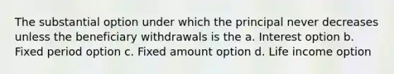 The substantial option under which the principal never decreases unless the beneficiary withdrawals is the a. Interest option b. Fixed period option c. Fixed amount option d. Life income option