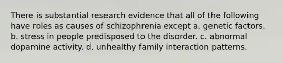 There is substantial research evidence that all of the following have roles as causes of schizophrenia except a. genetic factors. b. stress in people predisposed to the disorder. c. abnormal dopamine activity. d. unhealthy family interaction patterns.