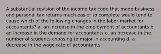 A substantial revision of the income tax code that made business and personal tax returns much easier to complete would tend to cause which of the following changes in the labor market for accountants? a. an increase in the employment of accountants b. an increase in the demand for accountants c. an increase in the number of students choosing to major in accounting d. a decrease in the wage rate of accountants