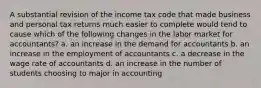 A substantial revision of the income tax code that made business and personal tax returns much easier to complete would tend to cause which of the following changes in the labor market for accountants? a. an increase in the demand for accountants b. an increase in the employment of accountants c. a decrease in the wage rate of accountants d. an increase in the number of students choosing to major in accounting