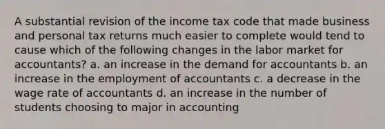 A substantial revision of the income tax code that made business and personal tax returns much easier to complete would tend to cause which of the following changes in the labor market for accountants? a. an increase in the demand for accountants b. an increase in the employment of accountants c. a decrease in the wage rate of accountants d. an increase in the number of students choosing to major in accounting