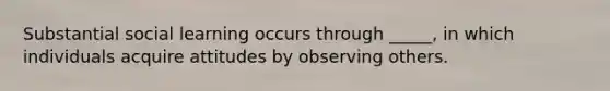 Substantial social learning occurs through _____, in which individuals acquire attitudes by observing others.