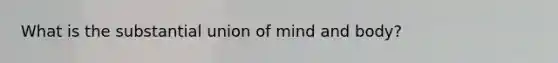 What is the substantial union of mind and body?