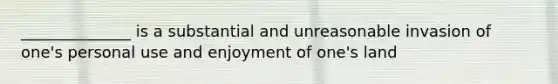 ______________ is a substantial and unreasonable invasion of one's personal use and enjoyment of one's land