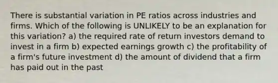 There is substantial variation in PE ratios across industries and firms. Which of the following is UNLIKELY to be an explanation for this variation? a) the required rate of return investors demand to invest in a firm b) expected earnings growth c) the profitability of a firm's future investment d) the amount of dividend that a firm has paid out in the past