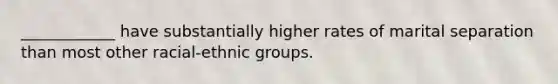 ____________ have substantially higher rates of marital separation than most other racial-ethnic groups.