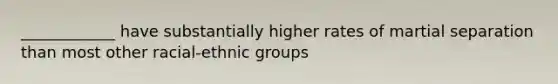 ____________ have substantially higher rates of martial separation than most other racial-ethnic groups