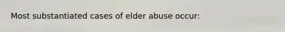 Most substantiated cases of elder abuse occur: