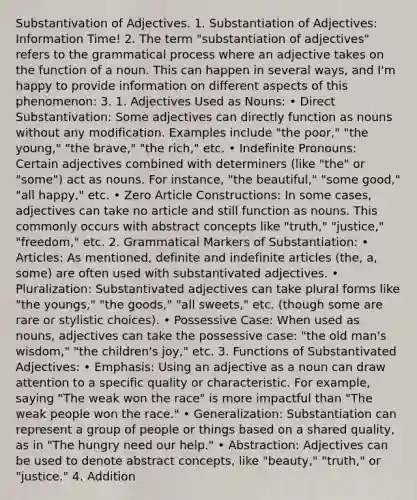 Substantivation of Adjectives. 1. Substantiation of Adjectives: Information Time! 2. The term "substantiation of adjectives" refers to the grammatical process where an adjective takes on the function of a noun. This can happen in several ways, and I'm happy to provide information on different aspects of this phenomenon: 3. 1. Adjectives Used as Nouns: • Direct Substantivation: Some adjectives can directly function as nouns without any modification. Examples include "the poor," "the young," "the brave," "the rich," etc. • Indefinite Pronouns: Certain adjectives combined with determiners (like "the" or "some") act as nouns. For instance, "the beautiful," "some good," "all happy," etc. • Zero Article Constructions: In some cases, adjectives can take no article and still function as nouns. This commonly occurs with abstract concepts like "truth," "justice," "freedom," etc. 2. Grammatical Markers of Substantiation: • Articles: As mentioned, definite and indefinite articles (the, a, some) are often used with substantivated adjectives. • Pluralization: Substantivated adjectives can take plural forms like "the youngs," "the goods," "all sweets," etc. (though some are rare or stylistic choices). • Possessive Case: When used as nouns, adjectives can take the possessive case: "the old man's wisdom," "the children's joy," etc. 3. Functions of Substantivated Adjectives: • Emphasis: Using an adjective as a noun can draw attention to a specific quality or characteristic. For example, saying "The weak won the race" is more impactful than "The weak people won the race." • Generalization: Substantiation can represent a group of people or things based on a shared quality, as in "The hungry need our help." • Abstraction: Adjectives can be used to denote abstract concepts, like "beauty," "truth," or "justice." 4. Addition