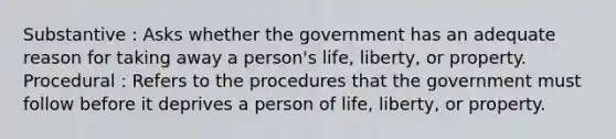 Substantive : Asks whether the government has an adequate reason for taking away a person's life, liberty, or property. Procedural : Refers to the procedures that the government must follow before it deprives a person of life, liberty, or property.