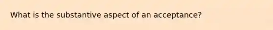 What is the substantive aspect of an acceptance?