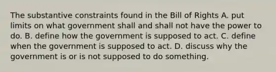 The substantive constraints found in the Bill of Rights A. put limits on what government shall and shall not have the power to do. B. define how the government is supposed to act. C. define when the government is supposed to act. D. discuss why the government is or is not supposed to do something.