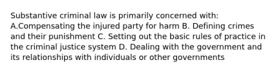 Substantive criminal law is primarily concerned with: A.Compensating the injured party for harm B. Defining crimes and their punishment C. Setting out the basic rules of practice in the criminal justice system D. Dealing with the government and its relationships with individuals or other governments