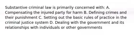 Substantive criminal law is primarily concerned with: A. Compensating the injured party for harm B. Defining crimes and their punishment C. Setting out the basic rules of practice in the criminal justice system D. Dealing with the government and its relationships with individuals or other governments