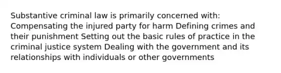 Substantive criminal law is primarily concerned with: Compensating the injured party for harm Defining crimes and their punishment Setting out the basic rules of practice in the criminal justice system Dealing with the government and its relationships with individuals or other governments