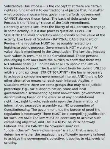 Substantive Due Process - is the concept that there are certain rights so fundamental to our traditions of justice that, no matter what procedural guarantees government affords, government CANNOT abridge those rights. The basis of Substantive Due Process is the "Liberty" clause of the 14th Amendment. Generally where a law limits the liberty of ALL persons to engage in some activity, it is a due process question. LEVELS OF SCRUTINY The level of scrutiny used depends on the value of the activity. Low Level of Scrutiny - RATIONAL BASIS Standard of Review - the regulation MUST be reasonably related to a legitimate public purpose. Government is NOT violating ANY value that is mentioned in the Constitution. The law that impacts such values is presumed to be Constitutional. Those persons challenging such laws have the burden to show that there was NO rational basis (i.e., no reason at all) to uphold the law - a tough burden to meet. The law will most likely be upheld UNLESS arbitrary or capricious. STRICT SCRUTINY - the law is necessary to achieve a compelling governmental interest AND there is NO other alternative means to reach such interest. Applies in situations where there are some groups that may need judicial protection: E.g., racial discrimination, state and local governments discriminating against non-citizens, government is discriminating based on the exercise of any constitutional right...i.e., right to vote, restraints upon the dissemination of inforrmation, peaceable assembly etc. NO presumption of Constitutionality. The government has the burden of proof the regulation is necessary! There MUST be a compelling justification for such law AND: The law MUST be necessary to achieve such compelling objective, and The law MUST be VERY narrowly tailored. The law CANNOT be "overinclusive" OR "underinclusive". "overinclusineness" is a tool that is used to determine whether the regulation is sufficiently narrowly tailored to achieve the government's objective. It applies to ALL levels of scrutiny.