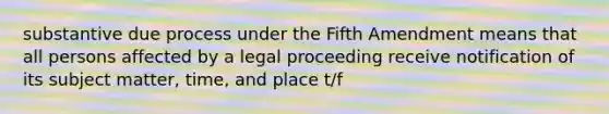 substantive due process under the Fifth Amendment means that all persons affected by a legal proceeding receive notification of its subject matter, time, and place t/f