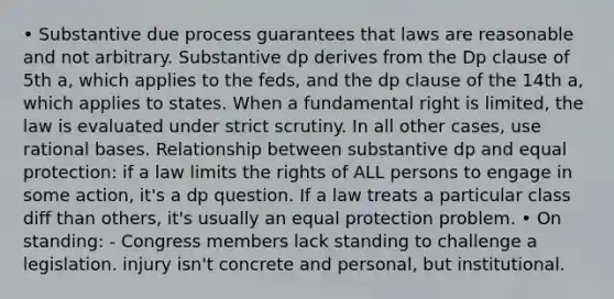 • Substantive due process guarantees that laws are reasonable and not arbitrary. Substantive dp derives from the Dp clause of 5th a, which applies to the feds, and the dp clause of the 14th a, which applies to states. When a fundamental right is limited, the law is evaluated under strict scrutiny. In all other cases, use rational bases. Relationship between substantive dp and equal protection: if a law limits the rights of ALL persons to engage in some action, it's a dp question. If a law treats a particular class diff than others, it's usually an equal protection problem. • On standing: - Congress members lack standing to challenge a legislation. injury isn't concrete and personal, but institutional.