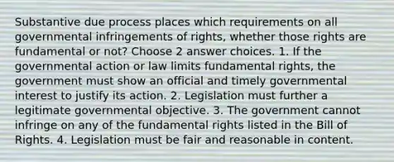 Substantive due process places which requirements on all governmental infringements of rights, whether those rights are fundamental or not? Choose 2 answer choices. 1. If the governmental action or law limits fundamental rights, the government must show an official and timely governmental interest to justify its action. 2. Legislation must further a legitimate governmental objective. 3. The government cannot infringe on any of the fundamental rights listed in the Bill of Rights. 4. Legislation must be fair and reasonable in content.