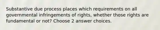 Substantive due process places which requirements on all governmental infringements of rights, whether those rights are fundamental or not? Choose 2 answer choices.