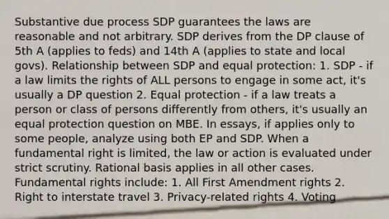 Substantive due process SDP guarantees the laws are reasonable and not arbitrary. SDP derives from the DP clause of 5th A (applies to feds) and 14th A (applies to state and local govs). Relationship between SDP and equal protection: 1. SDP - if a law limits the rights of ALL persons to engage in some act, it's usually a DP question 2. Equal protection - if a law treats a person or class of persons differently from others, it's usually an equal protection question on MBE. In essays, if applies only to some people, analyze using both EP and SDP. When a fundamental right is limited, the law or action is evaluated under strict scrutiny. Rational basis applies in all other cases. Fundamental rights include: 1. All First Amendment rights 2. Right to interstate travel 3. Privacy-related rights 4. Voting