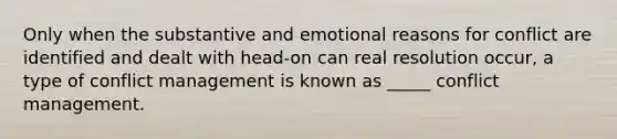 Only when the substantive and emotional reasons for conflict are identified and dealt with head-on can real resolution occur, a type of conflict management is known as _____ conflict management.