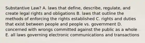 Substantive Law? A. laws that define, describe, regulate, and create legal rights and obligations B. laws that outline the methods of enforcing the rights established C. rights and duties that exist between people and people vs. government D. concerned with wrongs committed against the public as a whole E. all laws governing electronic communications and transactions