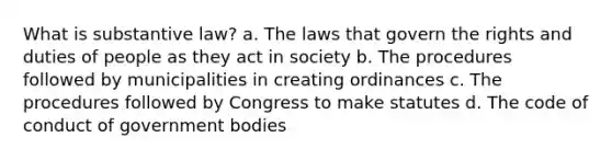 What is substantive law? a. The laws that govern the rights and duties of people as they act in society b. The procedures followed by municipalities in creating ordinances c. The procedures followed by Congress to make statutes d. The code of conduct of government bodies