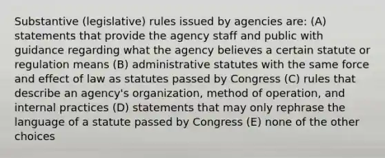 Substantive (legislative) rules issued by agencies are: (A) statements that provide the agency staff and public with guidance regarding what the agency believes a certain statute or regulation means (B) administrative statutes with the same force and effect of law as statutes passed by Congress (C) rules that describe an agency's organization, method of operation, and internal practices (D) statements that may only rephrase the language of a statute passed by Congress (E) none of the other choices