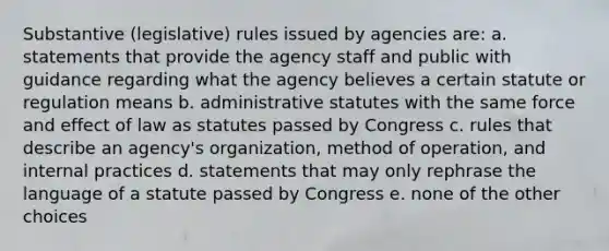 Substantive (legislative) rules issued by agencies are: a. statements that provide the agency staff and public with guidance regarding what the agency believes a certain statute or regulation means b. administrative statutes with the same force and effect of law as statutes passed by Congress c. rules that describe an agency's organization, method of operation, and internal practices d. statements that may only rephrase the language of a statute passed by Congress e. none of the other choices