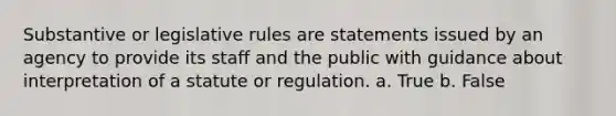 Substantive or legislative rules are statements issued by an agency to provide its staff and the public with guidance about interpretation of a statute or regulation. a. True b. False