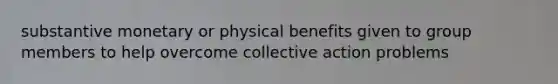 substantive monetary or physical benefits given to group members to help overcome collective action problems