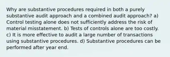 Why are substantive procedures required in both a purely substantive audit approach and a combined audit approach? a) Control testing alone does not sufficiently address the risk of material misstatement. b) Tests of controls alone are too costly. c) It is more effective to audit a large number of transactions using substantive procedures. d) Substantive procedures can be performed after year end.