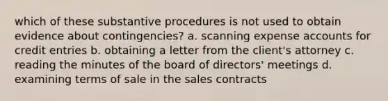 which of these substantive procedures is not used to obtain evidence about contingencies? a. scanning expense accounts for credit entries b. obtaining a letter from the client's attorney c. reading the minutes of the board of directors' meetings d. examining terms of sale in the sales contracts