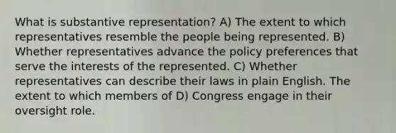 What is substantive representation? A) The extent to which representatives resemble the people being represented. B) Whether representatives advance the policy preferences that serve the interests of the represented. C) Whether representatives can describe their laws in plain English. The extent to which members of D) Congress engage in their oversight role.