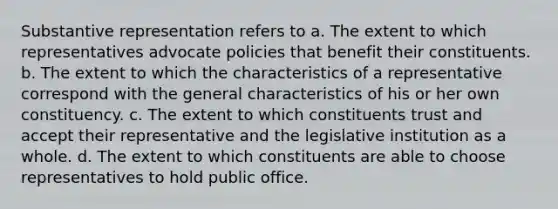 Substantive representation refers to a. The extent to which representatives advocate policies that benefit their constituents. b. The extent to which the characteristics of a representative correspond with the general characteristics of his or her own constituency. c. The extent to which constituents trust and accept their representative and the legislative institution as a whole. d. The extent to which constituents are able to choose representatives to hold public office.