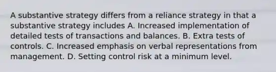 A substantive strategy differs from a reliance strategy in that a substantive strategy includes A. Increased implementation of detailed tests of transactions and balances. B. Extra tests of controls. C. Increased emphasis on verbal representations from management. D. Setting control risk at a minimum level.