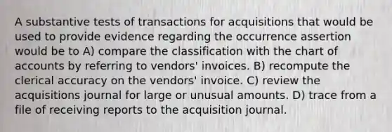 A substantive tests of transactions for acquisitions that would be used to provide evidence regarding the occurrence assertion would be to A) compare the classification with the chart of accounts by referring to vendors' invoices. B) recompute the clerical accuracy on the vendors' invoice. C) review the acquisitions journal for large or unusual amounts. D) trace from a file of receiving reports to the acquisition journal.