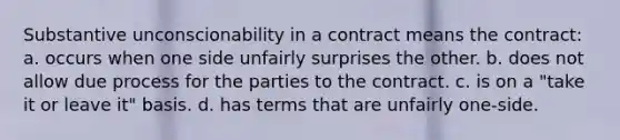 Substantive unconscionability in a contract means the contract: a. occurs when one side unfairly surprises the other. b. does not allow due process for the parties to the contract. c. is on a "take it or leave it" basis. d. has terms that are unfairly one-side.