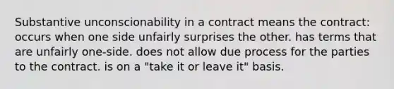 Substantive unconscionability in a contract means the contract: occurs when one side unfairly surprises the other. has terms that are unfairly one-side. does not allow due process for the parties to the contract. is on a "take it or leave it" basis.