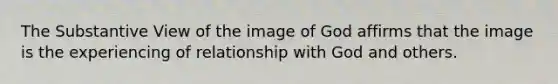 The Substantive View of the image of God affirms that the image is the experiencing of relationship with God and others.