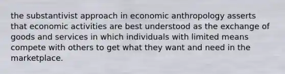 the substantivist approach in economic anthropology asserts that economic activities are best understood as the exchange of goods and services in which individuals with limited means compete with others to get what they want and need in the marketplace.