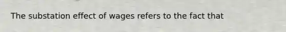 The substation effect of wages refers to the fact that